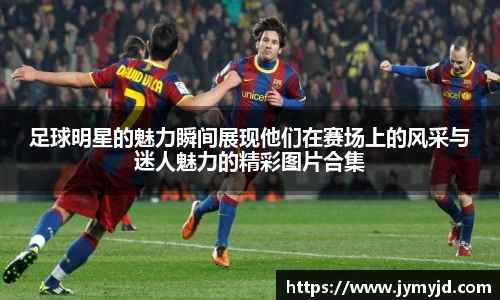 足球明星的魅力瞬间展现他们在赛场上的风采与迷人魅力的精彩图片合集